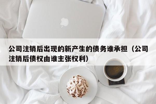 公司注销后出现的新产生的债务谁承担（公司注销后债权由谁主张权利）