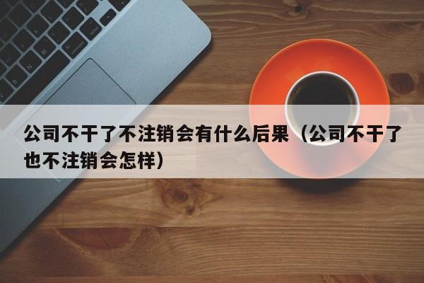 公司不干了不注销会有什么后果（公司不干了也不注销会怎样）