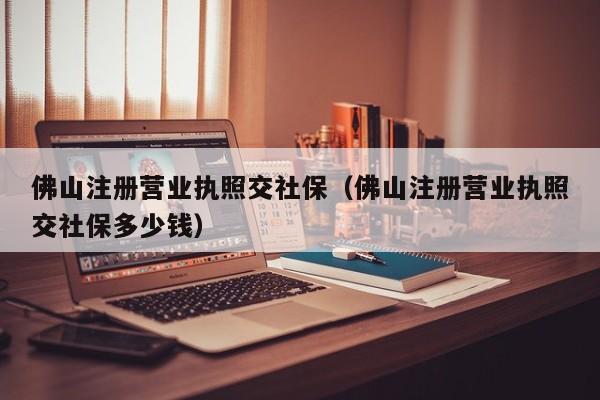 佛山注册营业执照交社保（佛山注册营业执照交社保多少钱）