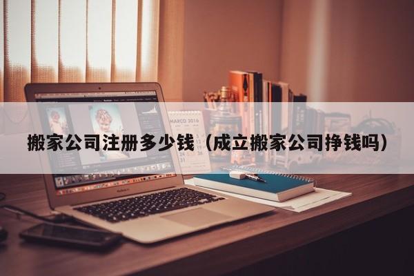 搬家公司注册多少钱（成立搬家公司挣钱吗）