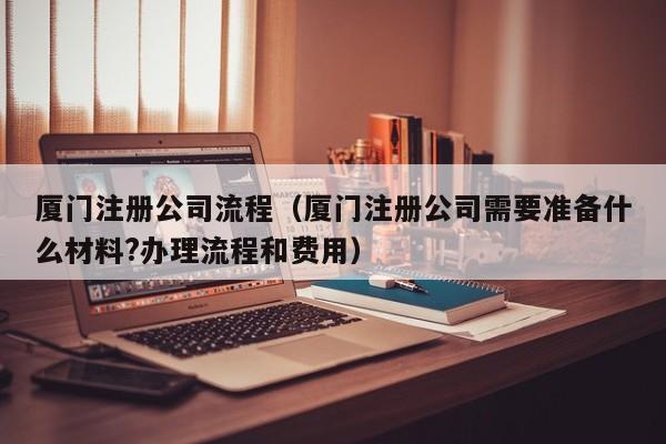 厦门注册公司流程（厦门注册公司需要准备什么材料?办理流程和费用）