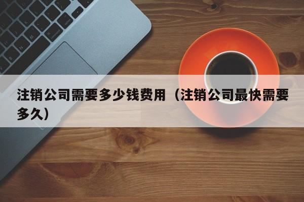 注销公司需要多少钱费用（注销公司最快需要多久）