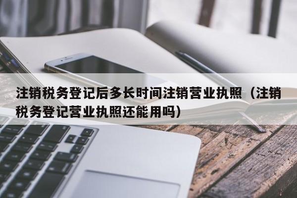 注销税务登记后多长时间注销营业执照（注销税务登记营业执照还能用吗）