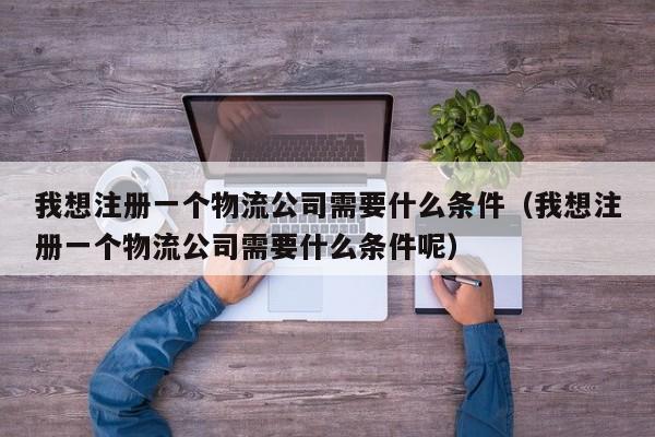 我想注册一个物流公司需要什么条件（我想注册一个物流公司需要什么条件呢）