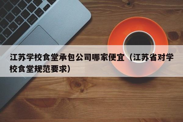 江苏学校食堂承包公司哪家便宜（江苏省对学校食堂规范要求）