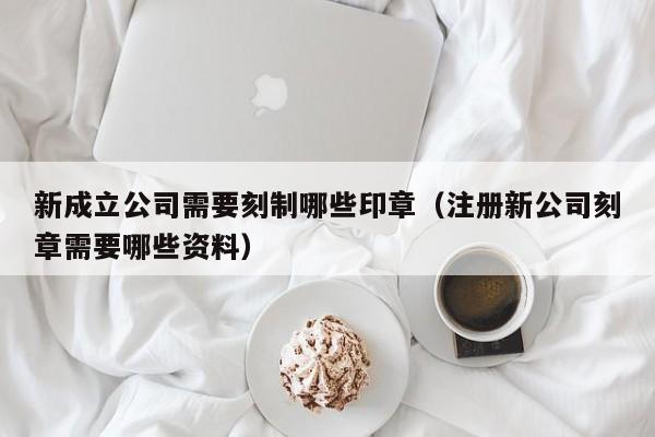 新成立公司需要刻制哪些印章（注册新公司刻章需要哪些资料）