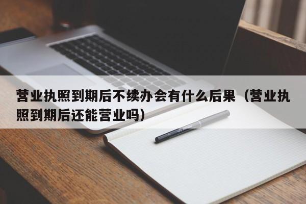 营业执照到期后不续办会有什么后果（营业执照到期后还能营业吗）