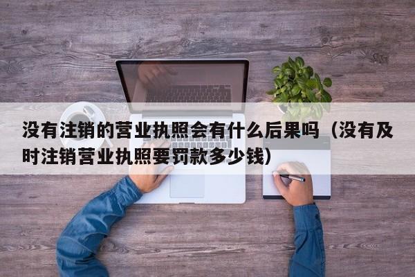 没有注销的营业执照会有什么后果吗（没有及时注销营业执照要罚款多少钱）