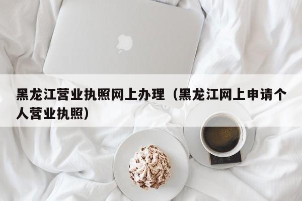 黑龙江营业执照网上办理（黑龙江网上申请个人营业执照）