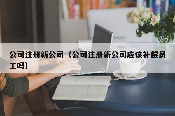 公司注册新公司（公司注册新公司应该补偿员工吗）