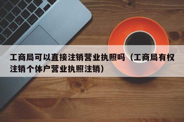 工商局可以直接注销营业执照吗（工商局有权注销个体户营业执照注销）