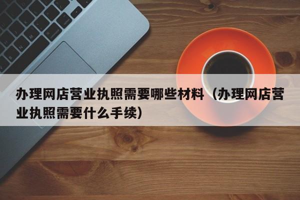 办理网店营业执照需要哪些材料（办理网店营业执照需要什么手续）