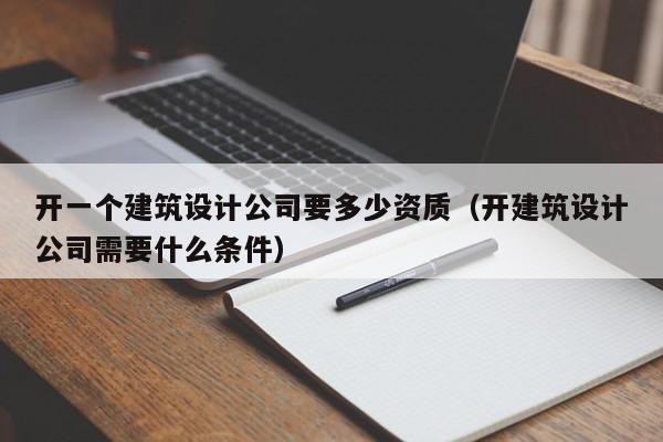 开一个建筑设计公司要多少资质（开建筑设计公司需要什么条件）