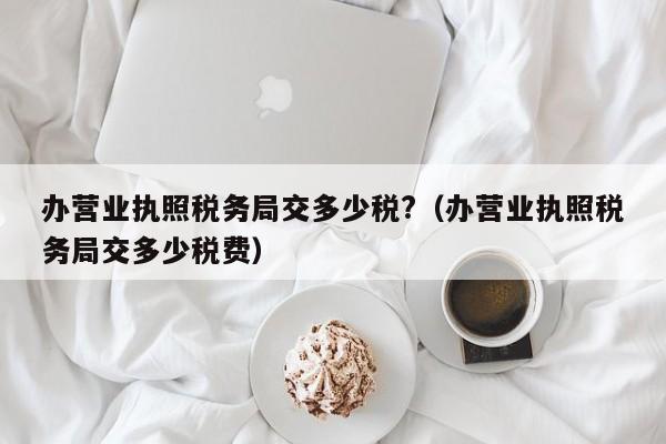 办营业执照税务局交多少税?（办营业执照税务局交多少税费）