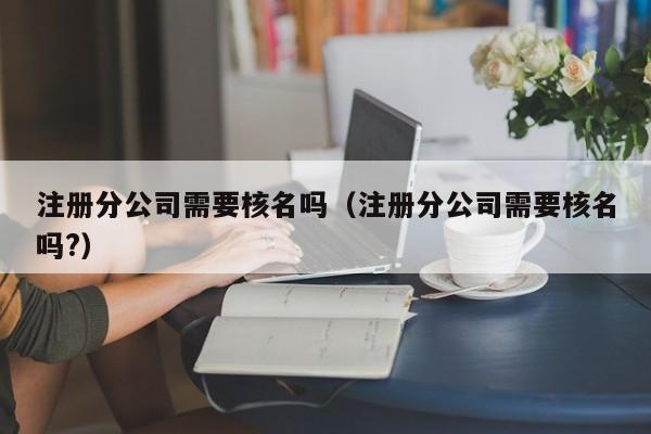 注册分公司需要核名吗（注册分公司需要核名吗?）