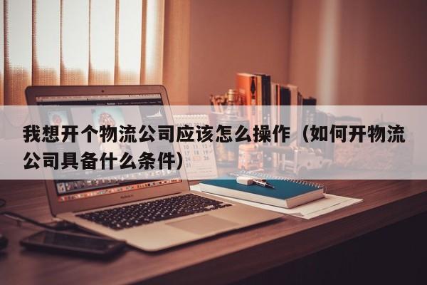 我想开个物流公司应该怎么操作（如何开物流公司具备什么条件）