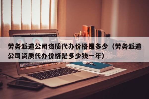 劳务派遣公司资质代办价格是多少（劳务派遣公司资质代办价格是多少钱一年）