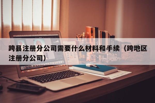 跨县注册分公司需要什么材料和手续（跨地区注册分公司）