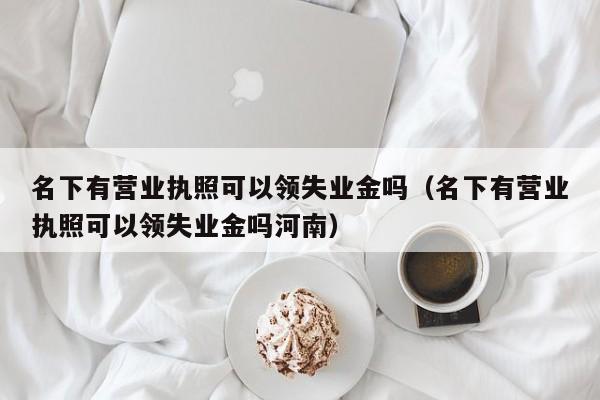 名下有营业执照可以领失业金吗（名下有营业执照可以领失业金吗河南）