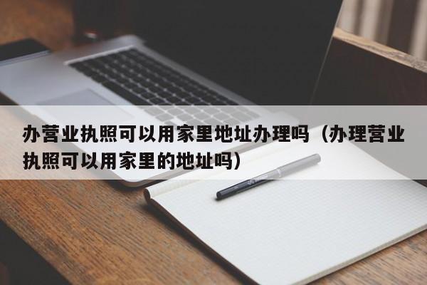 办营业执照可以用家里地址办理吗（办理营业执照可以用家里的地址吗）