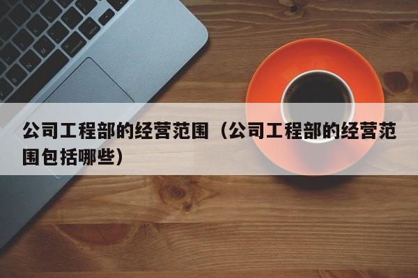 公司工程部的经营范围（公司工程部的经营范围包括哪些）