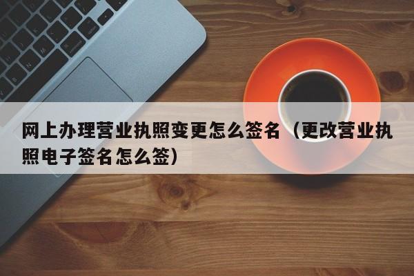 网上办理营业执照变更怎么签名（更改营业执照电子签名怎么签）