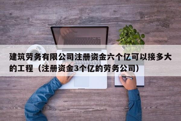 建筑劳务有限公司注册资金六个亿可以接多大的工程（注册资金3个亿的劳务公司）