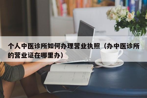 个人中医诊所如何办理营业执照（办中医诊所的营业证在哪里办）