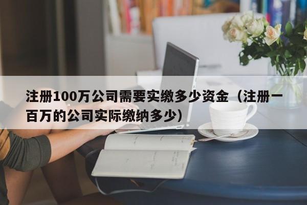 注册100万公司需要实缴多少资金（注册一百万的公司实际缴纳多少）