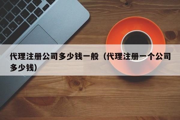 代理注册公司多少钱一般（代理注册一个公司多少钱）